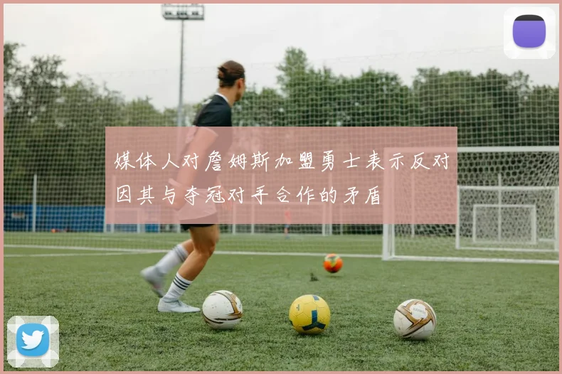 媒体人对詹姆斯加盟勇士表示反对因其与夺冠对手合作的矛盾