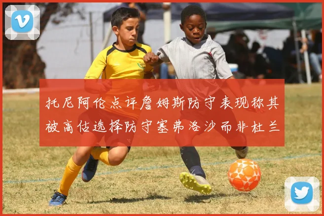 托尼阿伦点评詹姆斯防守表现称其被高估选择防守塞弗洛沙而非杜兰特