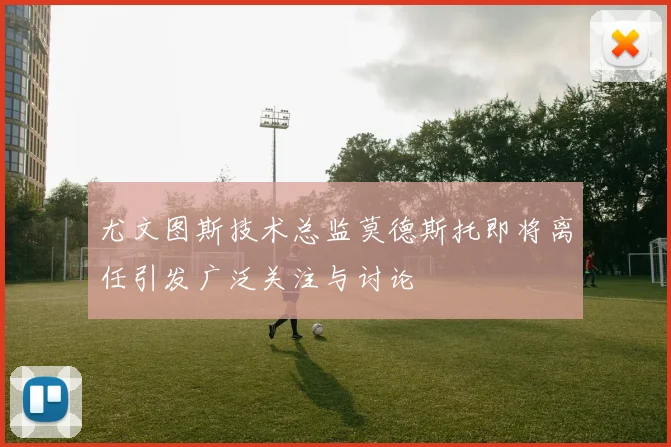 尤文图斯技术总监莫德斯托即将离任引发广泛关注与讨论