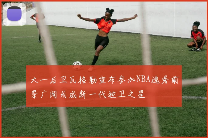 大一后卫瓦格勒宣布参加NBA选秀前景广阔或成新一代控卫之星