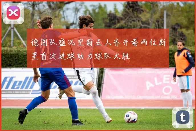 德国队盛况空前五人齐开斋两位新星首次进球助力球队大胜