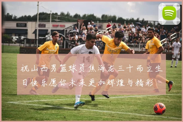 祝山西男篮球员焦海龙三十而立生日快乐愿你未来更加辉煌与精彩