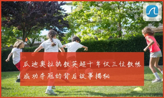 瓜迪奥拉执教英超十年仅三位教练成功夺冠的背后故事揭秘