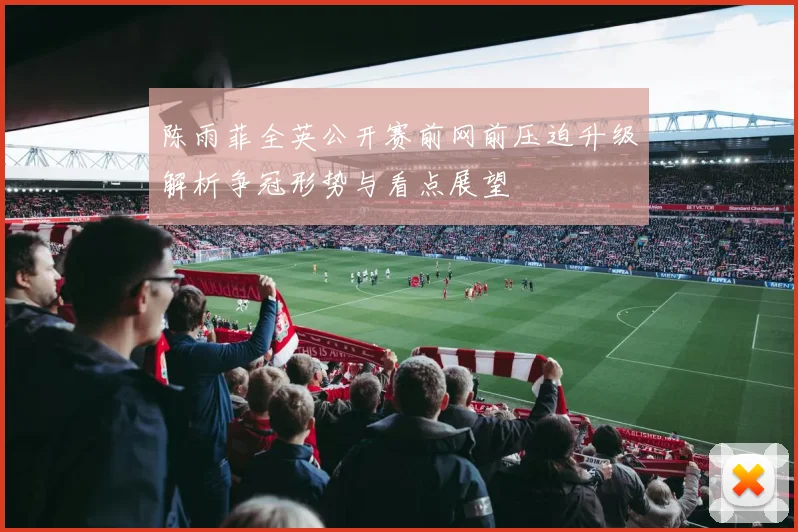 陈雨菲全英公开赛前网前压迫升级解析争冠形势与看点展望