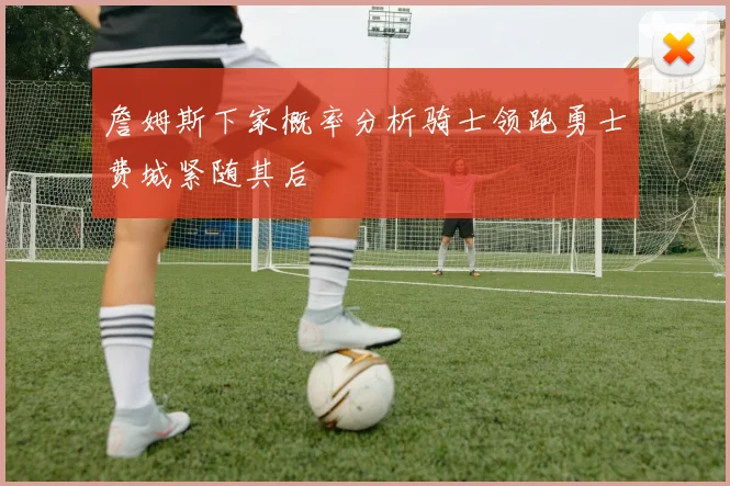 詹姆斯下家概率分析骑士领跑勇士费城紧随其后