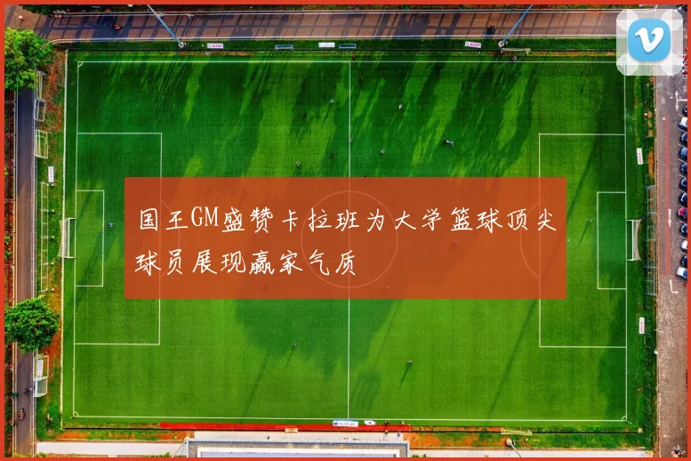 国王GM盛赞卡拉班为大学篮球顶尖球员展现赢家气质