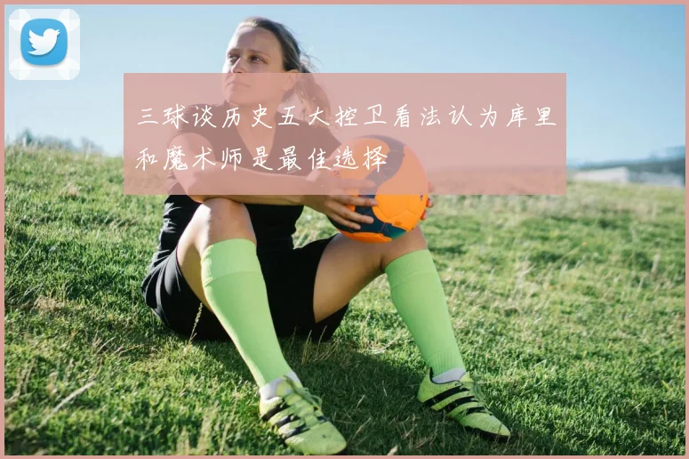 三球谈历史五大控卫看法认为库里和魔术师是最佳选择
