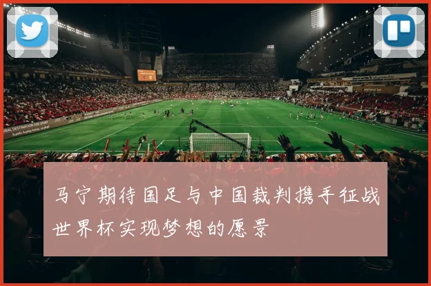 马宁期待国足与中国裁判携手征战世界杯实现梦想的愿景