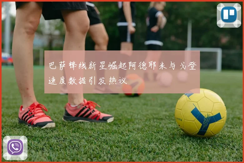 巴萨锋线新星崛起阿德耶米与戈登速度数据引发热议