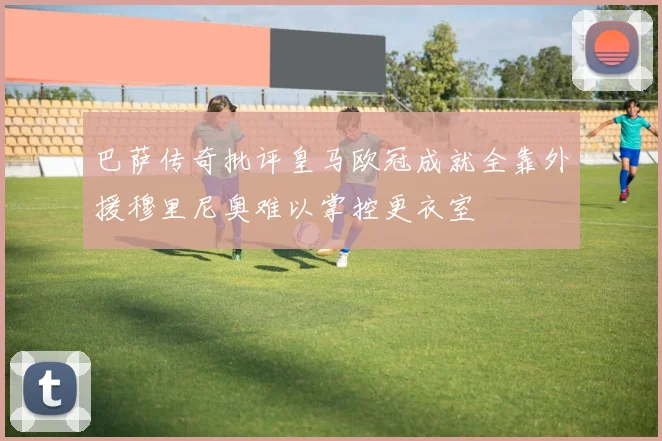 巴萨传奇批评皇马欧冠成就全靠外援穆里尼奥难以掌控更衣室