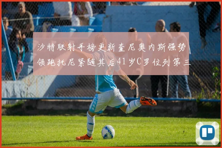 沙特联射手榜更新奎尼奥内斯强势领跑托尼紧随其后41岁C罗位列第三