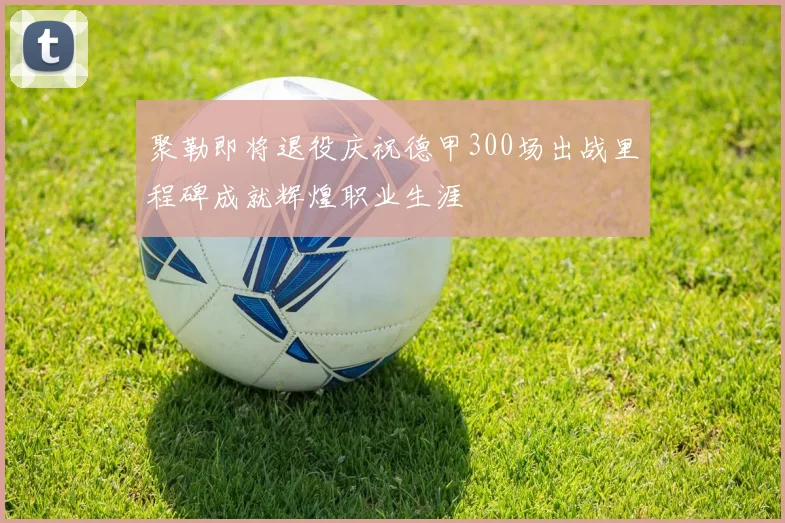 聚勒即将退役庆祝德甲300场出战里程碑成就辉煌职业生涯
