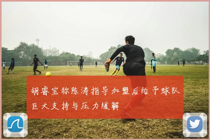 胡睿宝称陈涛指导加盟后给予球队巨大支持与压力缓解