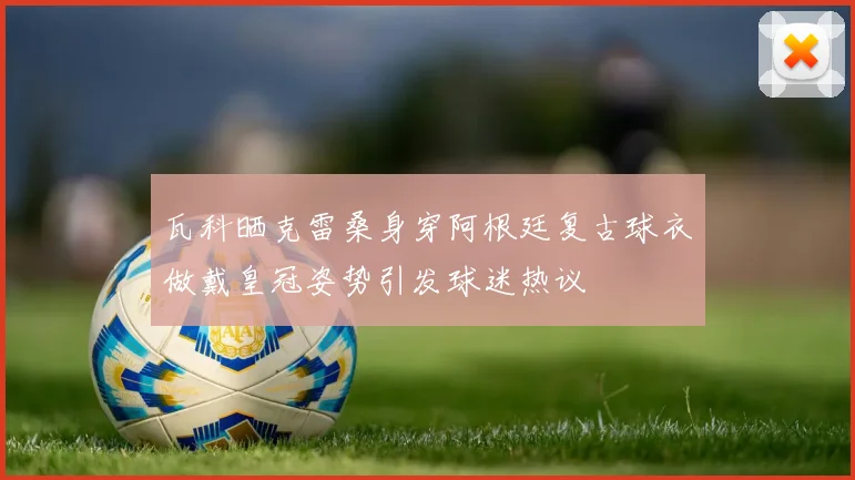 瓦科晒克雷桑身穿阿根廷复古球衣做戴皇冠姿势引发球迷热议