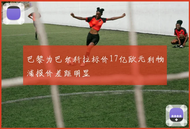 巴黎为巴尔科拉标价17亿欧元利物浦报价差距明显