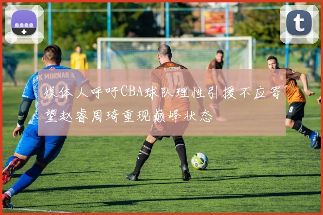 媒体人呼吁CBA球队理性引援不应寄望赵睿周琦重现巅峰状态