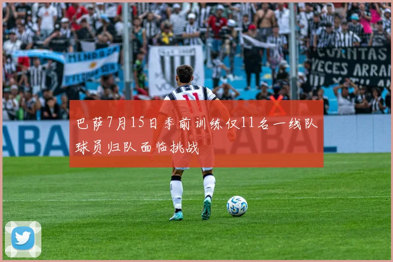 巴萨7月15日季前训练仅11名一线队球员归队面临挑战