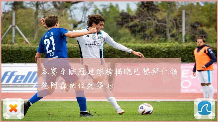 本赛季欧冠进球榜揭晓巴黎拜仁领跑阿森纳位列第七
