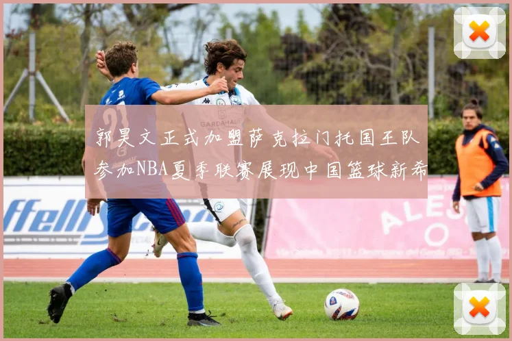 郭昊文正式加盟萨克拉门托国王队参加NBA夏季联赛展现中国篮球新希望