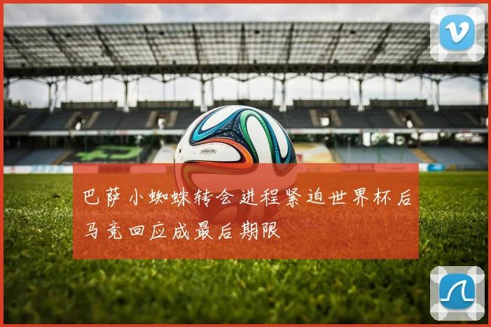 巴萨小蜘蛛转会进程紧迫世界杯后马竞回应成最后期限