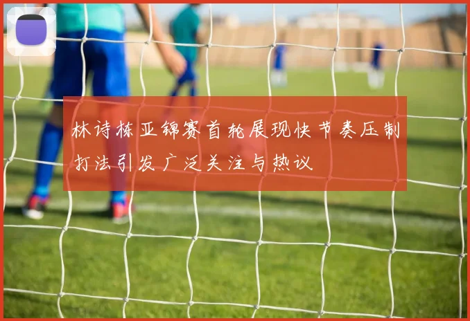 林诗栋亚锦赛首轮展现快节奏压制打法引发广泛关注与热议