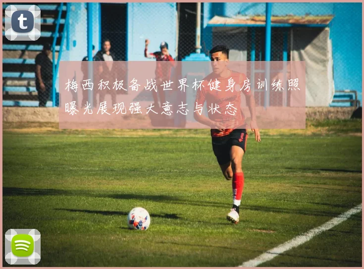 梅西积极备战世界杯健身房训练照曝光展现强大意志与状态