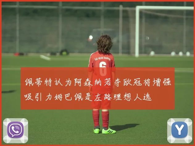 佩蒂特认为阿森纳若夺欧冠将增强吸引力姆巴佩是左路理想人选