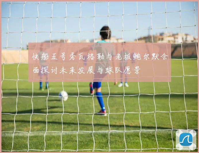 快船五号秀瓦格勒与老板鲍尔默会面探讨未来发展与球队愿景